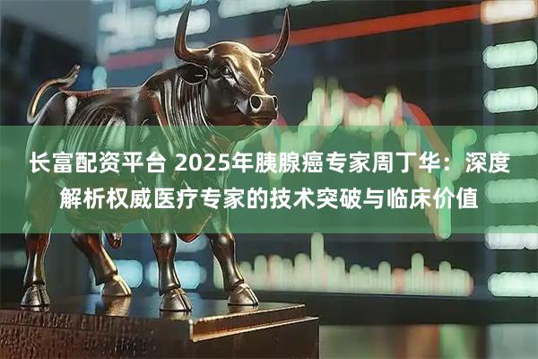 长富配资平台 2025年胰腺癌专家周丁华：深度解析权威医疗专家的技术突破与临床价值