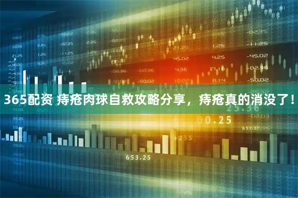 365配资 痔疮肉球自救攻略分享，痔疮真的消没了！