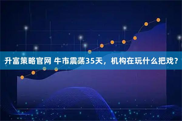升富策略官网 牛市震荡35天，机构在玩什么把戏？