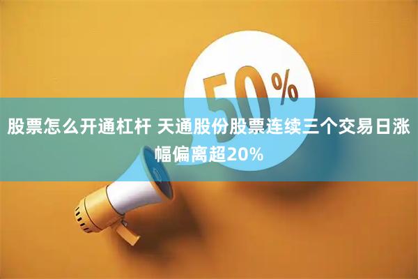 股票怎么开通杠杆 天通股份股票连续三个交易日涨幅偏离超20%