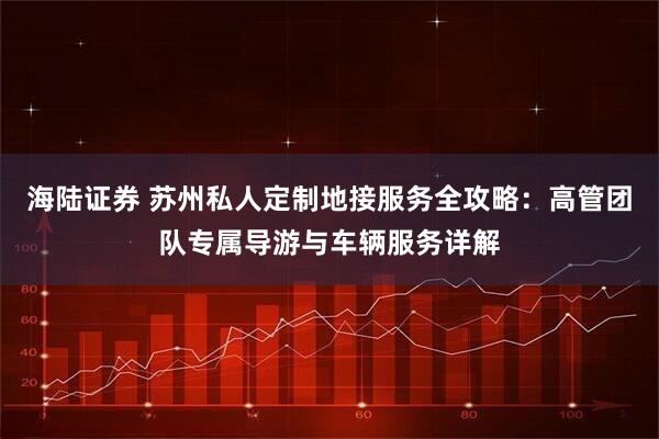 海陆证券 苏州私人定制地接服务全攻略：高管团队专属导游与车辆服务详解