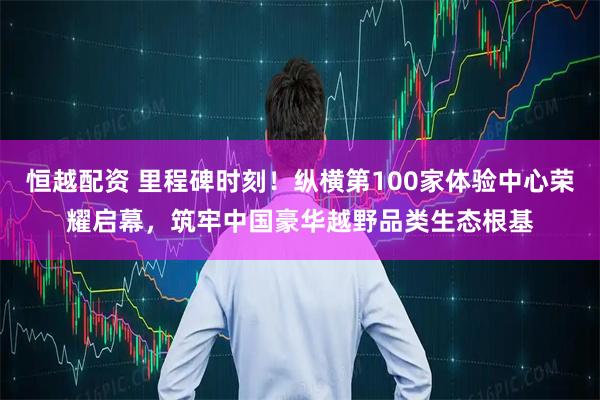 恒越配资 里程碑时刻!纵横第100家体验中心荣耀启幕,筑牢中国豪华越野品类生态根基