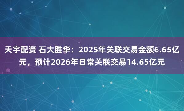 天宇配资 石大胜华：2025年关联交易金额6.65亿元，预计2026年日常关联交易14.65亿元