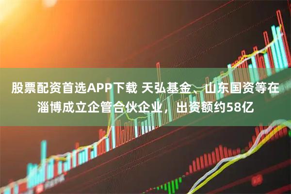 股票配资首选APP下载 天弘基金、山东国资等在淄博成立企管合伙企业，出资额约58亿