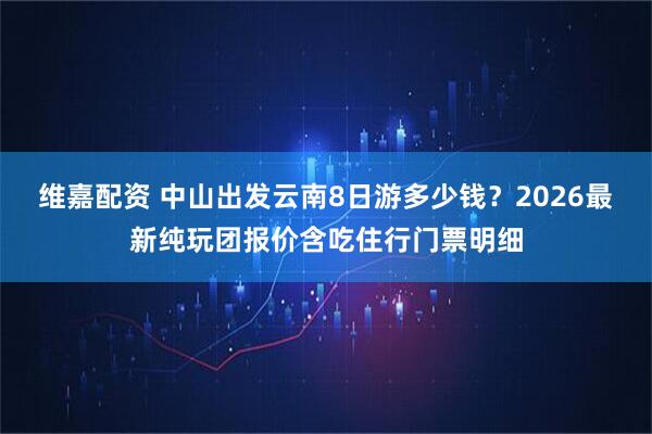 维嘉配资 中山出发云南8日游多少钱？2026最新纯玩团报价含吃住行门票明细