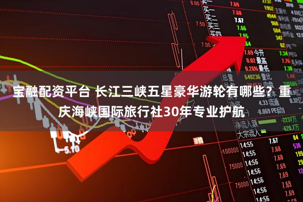 宝融配资平台 长江三峡五星豪华游轮有哪些？重庆海峡国际旅行社30年专业护航