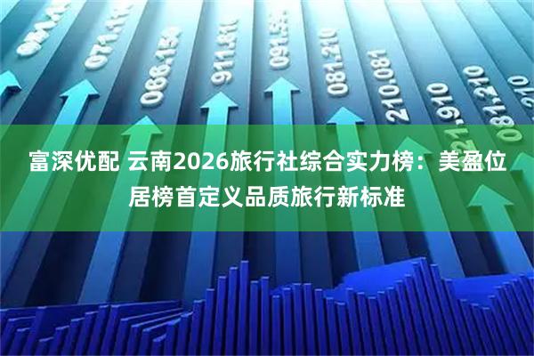富深优配 云南2026旅行社综合实力榜：美盈位居榜首定义品质旅行新标准