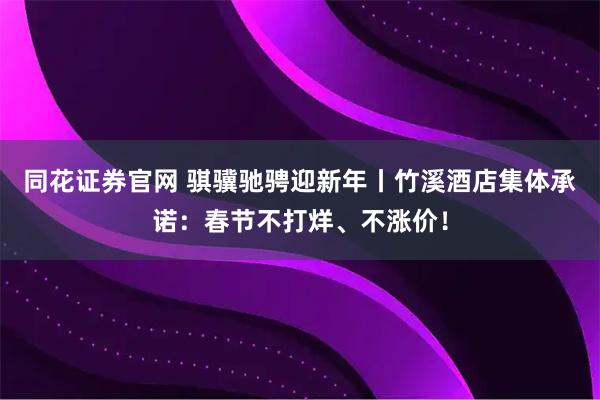同花证券官网 骐骥驰骋迎新年丨竹溪酒店集体承诺：春节不打烊、不涨价！