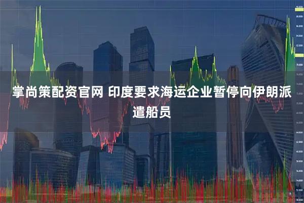 掌尚策配资官网 印度要求海运企业暂停向伊朗派遣船员