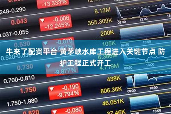 牛来了配资平台 黄茅峡水库工程进入关键节点 防护工程正式开工