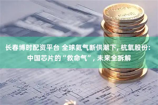 长春博时配资平台 全球氦气断供潮下, 杭氧股份: 中国芯片的“救命气”, 未来全拆解