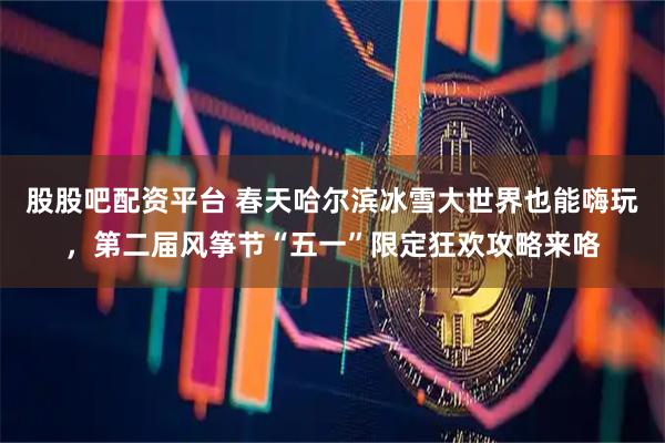 股股吧配资平台 春天哈尔滨冰雪大世界也能嗨玩,第二届风筝节“五一”限定狂欢攻略来咯