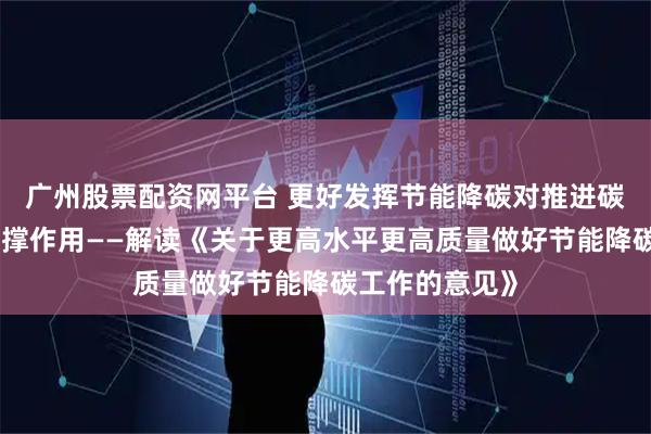 广州股票配资网平台 更好发挥节能降碳对推进碳达峰碳中和支撑作用——解读《关于更高水平更高质量做好节能降碳工作的意见》
