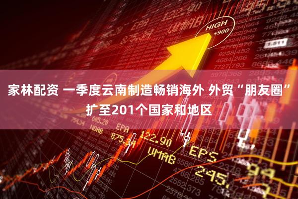 家林配资 一季度云南制造畅销海外 外贸“朋友圈”扩至201个国家和地区