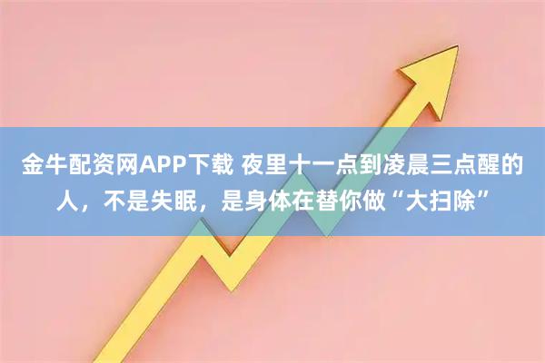 金牛配资网APP下载 夜里十一点到凌晨三点醒的人,不是失眠,是身体在替你做“大扫除”