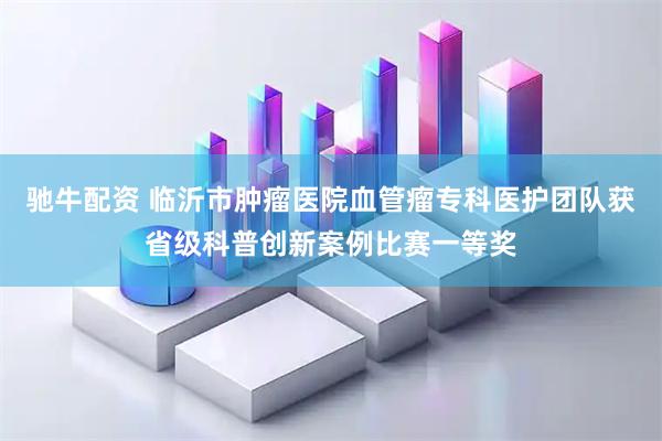 驰牛配资 临沂市肿瘤医院血管瘤专科医护团队获省级科普创新案例比赛一等奖